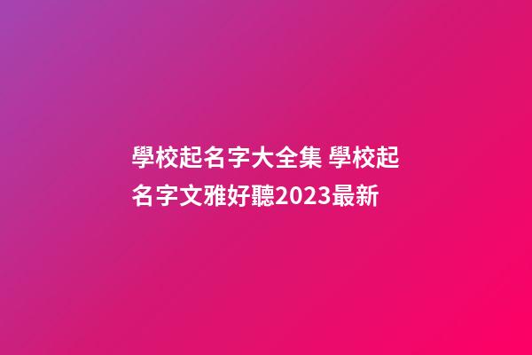 學校起名字大全集 學校起名字文雅好聽2023最新